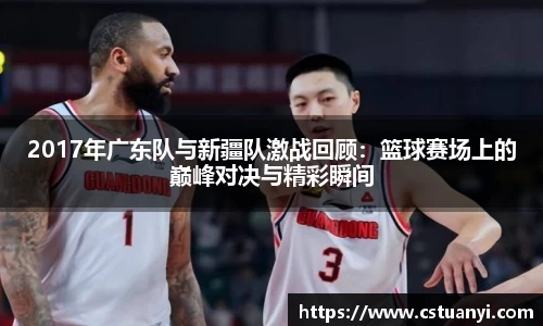 2017年广东队与新疆队激战回顾：篮球赛场上的巅峰对决与精彩瞬间